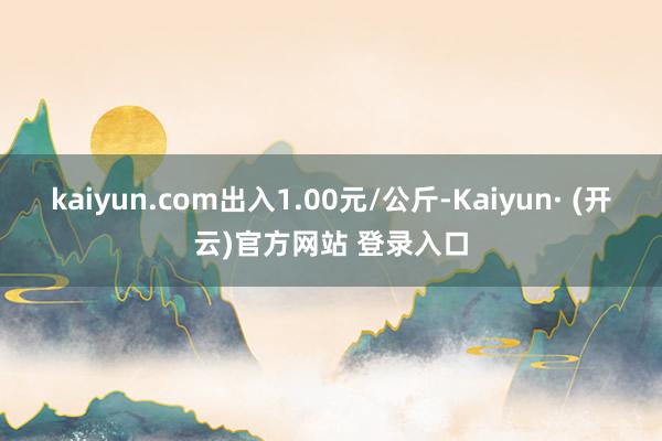 kaiyun.com出入1.00元/公斤-Kaiyun· (开云)官方网站 登录入口