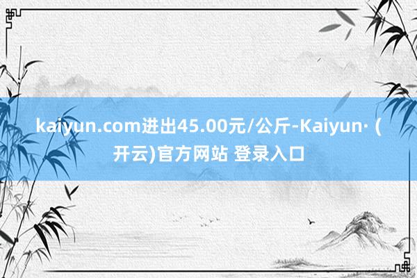 kaiyun.com进出45.00元/公斤-Kaiyun· (开云)官方网站 登录入口