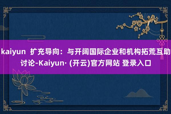 kaiyun  扩充导向：与开阔国际企业和机构拓荒互助讨论-Kaiyun· (开云)官方网站 登录入口