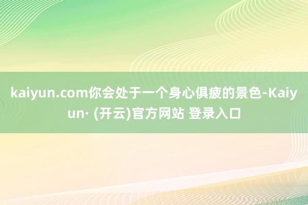 kaiyun.com你会处于一个身心俱疲的景色-Kaiyun· (开云)官方网站 登录入口