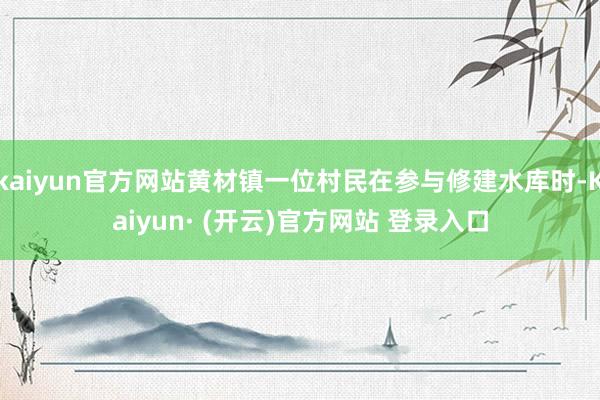 kaiyun官方网站黄材镇一位村民在参与修建水库时-Kaiyun· (开云)官方网站 登录入口