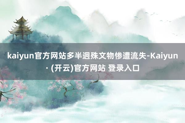 kaiyun官方网站多半迥殊文物惨遭流失-Kaiyun· (开云)官方网站 登录入口