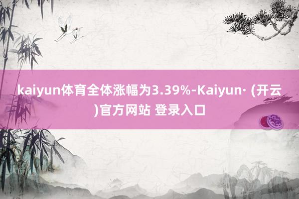 kaiyun体育全体涨幅为3.39%-Kaiyun· (开云)官方网站 登录入口