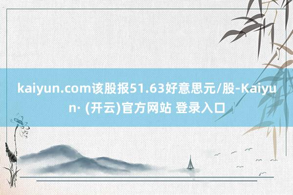 kaiyun.com该股报51.63好意思元/股-Kaiyun· (开云)官方网站 登录入口