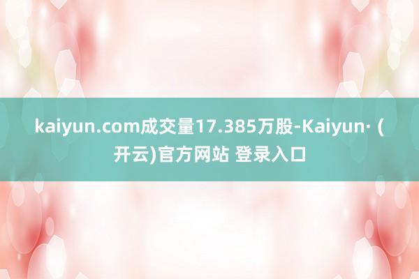 kaiyun.com成交量17.385万股-Kaiyun· (开云)官方网站 登录入口