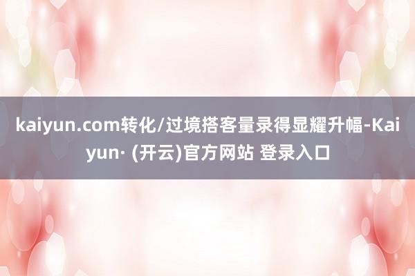 kaiyun.com转化/过境搭客量录得显耀升幅-Kaiyun· (开云)官方网站 登录入口