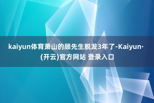 kaiyun体育萧山的顾先生脱发3年了-Kaiyun· (开云)官方网站 登录入口