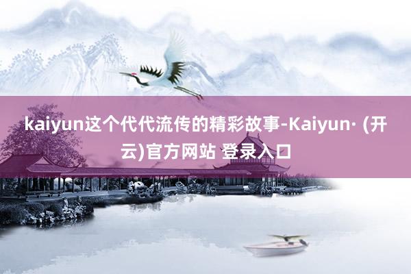 kaiyun这个代代流传的精彩故事-Kaiyun· (开云)官方网站 登录入口