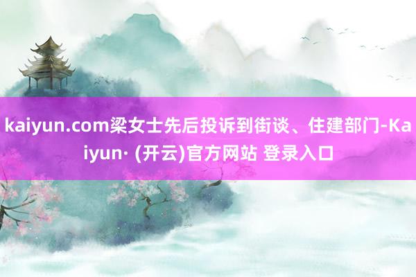 kaiyun.com梁女士先后投诉到街谈、住建部门-Kaiyun· (开云)官方网站 登录入口