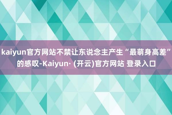 kaiyun官方网站不禁让东说念主产生“最萌身高差”的感叹-Kaiyun· (开云)官方网站 登录入口