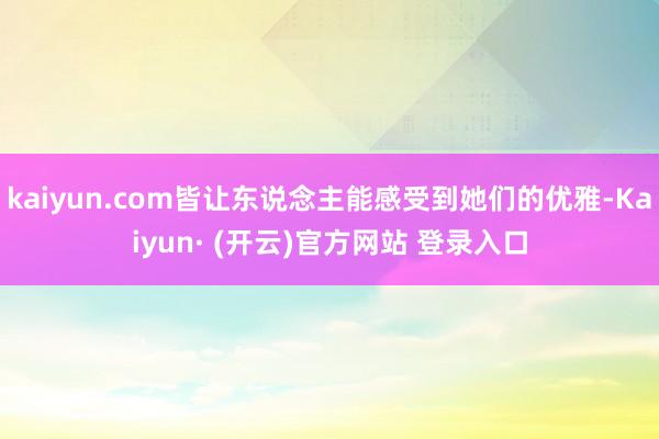 kaiyun.com皆让东说念主能感受到她们的优雅-Kaiyun· (开云)官方网站 登录入口