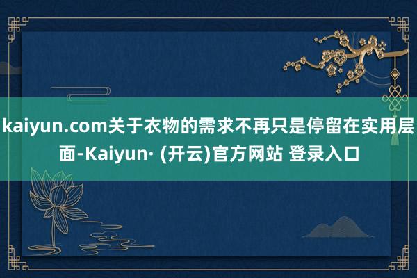 kaiyun.com关于衣物的需求不再只是停留在实用层面-Kaiyun· (开云)官方网站 登录入口