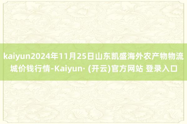 kaiyun2024年11月25日山东凯盛海外农产物物流城价钱行情-Kaiyun· (开云)官方网站 登录入口