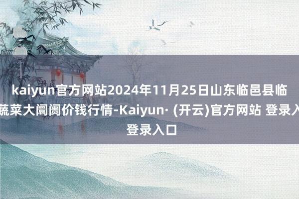 kaiyun官方网站2024年11月25日山东临邑县临南蔬菜大阛阓价钱行情-Kaiyun· (开云)官方网站 登录入口