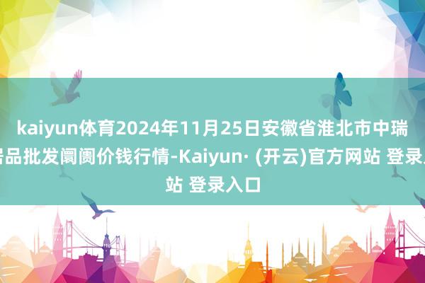 kaiyun体育2024年11月25日安徽省淮北市中瑞农居品批发阛阓价钱行情-Kaiyun· (开云)官方网站 登录入口