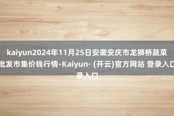 kaiyun2024年11月25日安徽安庆市龙狮桥蔬菜批发市集价钱行情-Kaiyun· (开云)官方网站 登录入口
