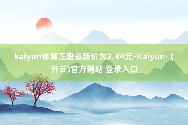 kaiyun体育正股最新价为2.44元-Kaiyun· (开云)官方网站 登录入口