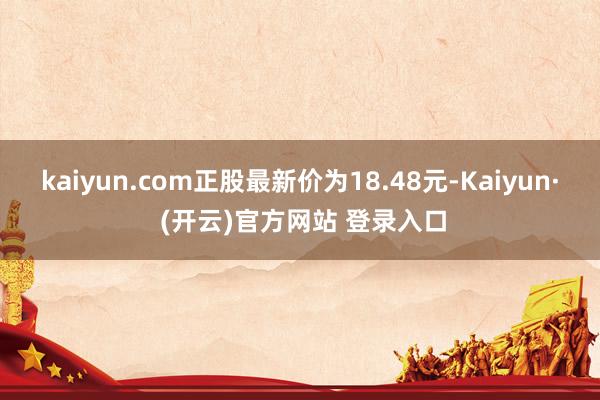 kaiyun.com正股最新价为18.48元-Kaiyun· (开云)官方网站 登录入口