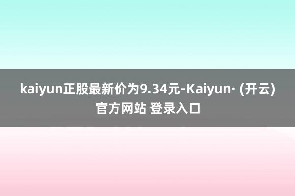 kaiyun正股最新价为9.34元-Kaiyun· (开云)官方网站 登录入口