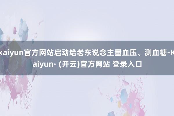 kaiyun官方网站启动给老东说念主量血压、测血糖-Kaiyun· (开云)官方网站 登录入口