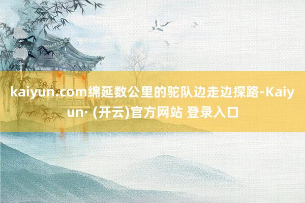 kaiyun.com绵延数公里的驼队边走边探路-Kaiyun· (开云)官方网站 登录入口