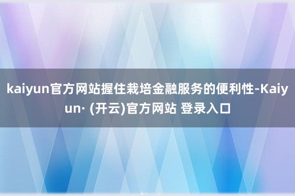 kaiyun官方网站握住栽培金融服务的便利性-Kaiyun· (开云)官方网站 登录入口