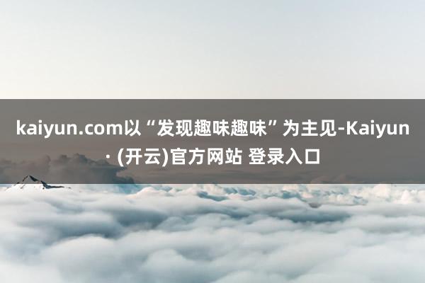 kaiyun.com以“发现趣味趣味”为主见-Kaiyun· (开云)官方网站 登录入口