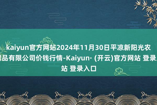 kaiyun官方网站2024年11月30日平凉新阳光农副居品有限公司价钱行情-Kaiyun· (开云)官方网站 登录入口