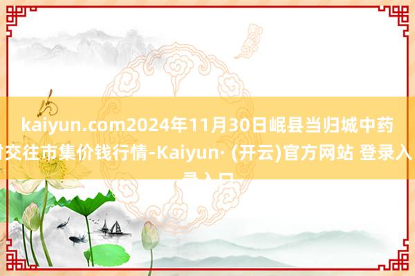 kaiyun.com2024年11月30日岷县当归城中药材交往市集价钱行情-Kaiyun· (开云)官方网站 登录入口