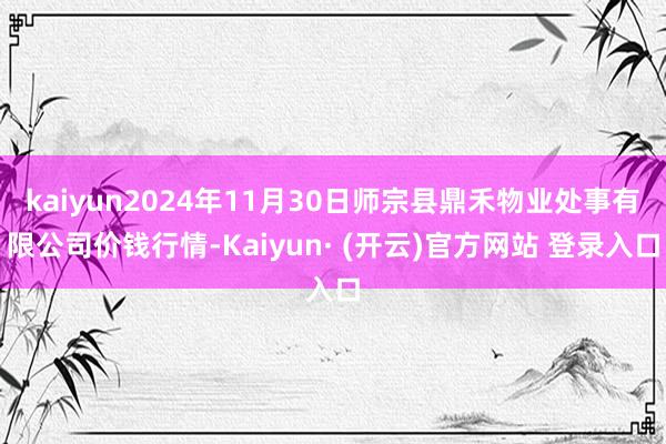 kaiyun2024年11月30日师宗县鼎禾物业处事有限公司价钱行情-Kaiyun· (开云)官方网站 登录入口