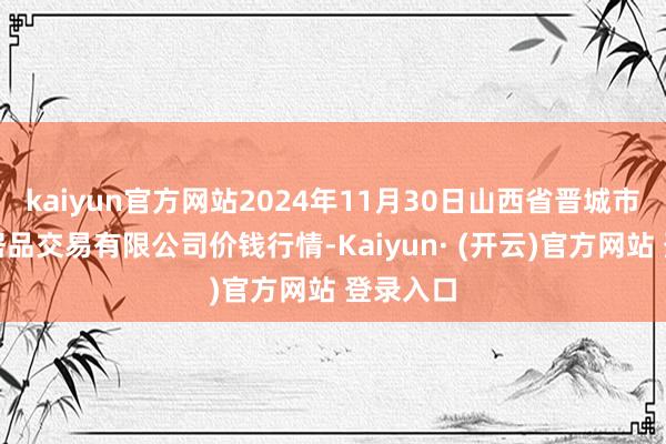 kaiyun官方网站2024年11月30日山西省晋城市绿欣农居品交易有限公司价钱行情-Kaiyun· (开云)官方网站 登录入口