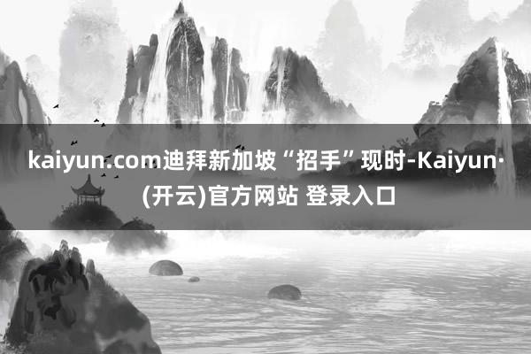 kaiyun.com迪拜新加坡“招手”现时-Kaiyun· (开云)官方网站 登录入口