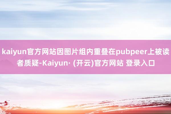 kaiyun官方网站因图片组内重叠在pubpeer上被读者质疑-Kaiyun· (开云)官方网站 登录入口