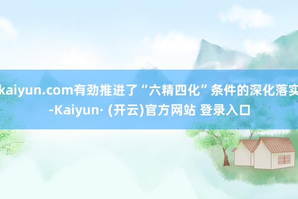 kaiyun.com有劲推进了“六精四化”条件的深化落实-Kaiyun· (开云)官方网站 登录入口