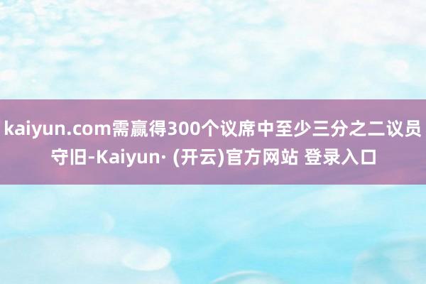 kaiyun.com需赢得300个议席中至少三分之二议员守旧-Kaiyun· (开云)官方网站 登录入口