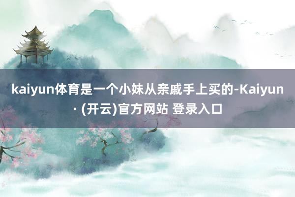 kaiyun体育是一个小妹从亲戚手上买的-Kaiyun· (开云)官方网站 登录入口