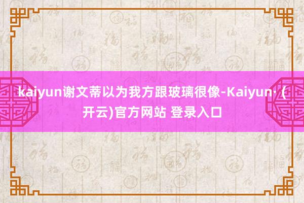 kaiyun谢文蒂以为我方跟玻璃很像-Kaiyun· (开云)官方网站 登录入口
