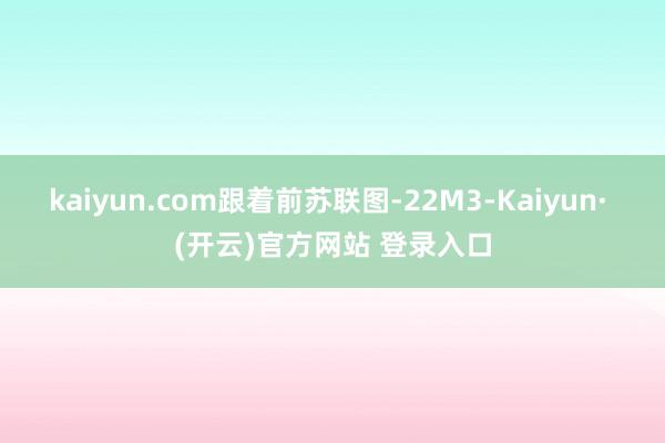 kaiyun.com跟着前苏联图-22M3-Kaiyun· (开云)官方网站 登录入口
