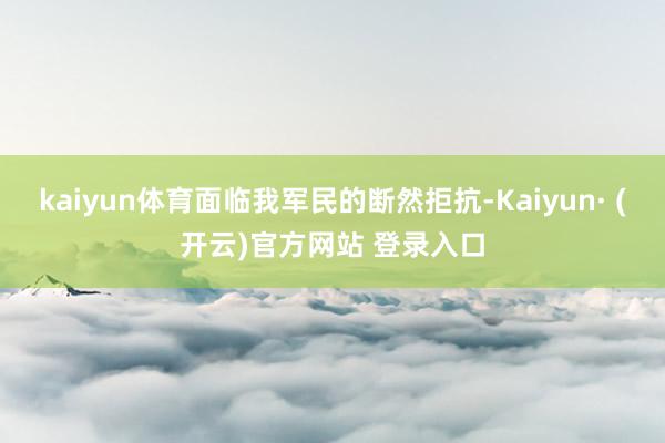 kaiyun体育面临我军民的断然拒抗-Kaiyun· (开云)官方网站 登录入口