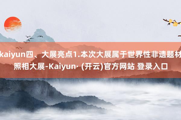 kaiyun四、大展亮点1.本次大展属于世界性非遗题材照相大展-Kaiyun· (开云)官方网站 登录入口
