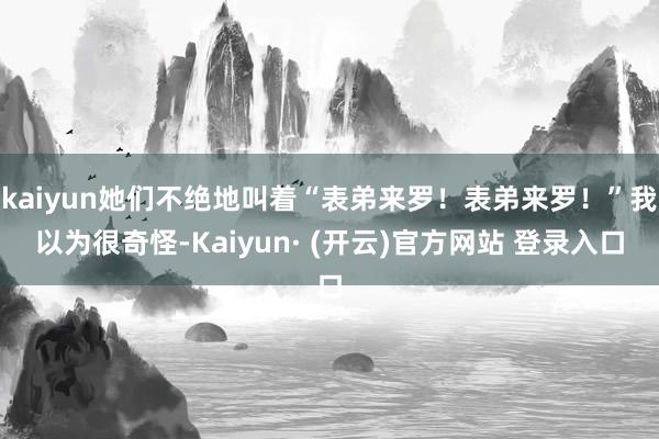 kaiyun她们不绝地叫着“表弟来罗！表弟来罗！”我以为很奇怪-Kaiyun· (开云)官方网站 登录入口