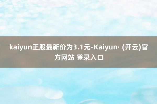 kaiyun正股最新价为3.1元-Kaiyun· (开云)官方网站 登录入口
