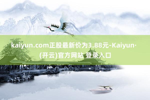 kaiyun.com正股最新价为3.88元-Kaiyun· (开云)官方网站 登录入口