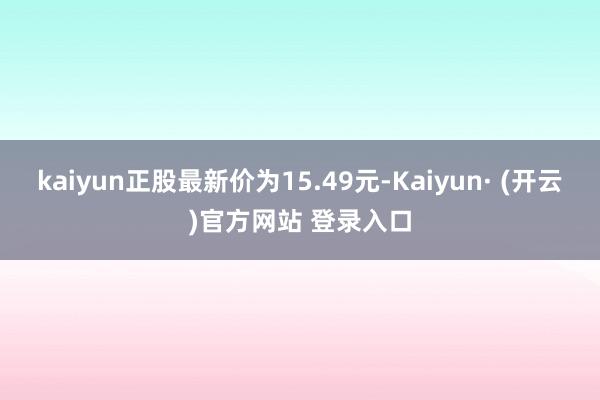 kaiyun正股最新价为15.49元-Kaiyun· (开云)官方网站 登录入口