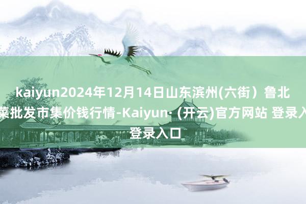 kaiyun2024年12月14日山东滨州(六街）鲁北蔬菜批发市集价钱行情-Kaiyun· (开云)官方网站 登录入口