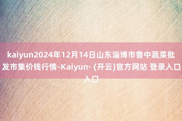 kaiyun2024年12月14日山东淄博市鲁中蔬菜批发市集价钱行情-Kaiyun· (开云)官方网站 登录入口