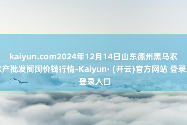 kaiyun.com2024年12月14日山东德州黑马农贸水产批发阛阓价钱行情-Kaiyun· (开云)官方网站 登录入口