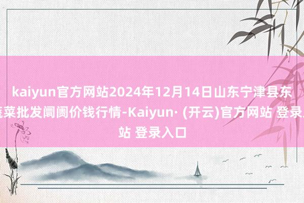 kaiyun官方网站2024年12月14日山东宁津县东崔蔬菜批发阛阓价钱行情-Kaiyun· (开云)官方网站 登录入口