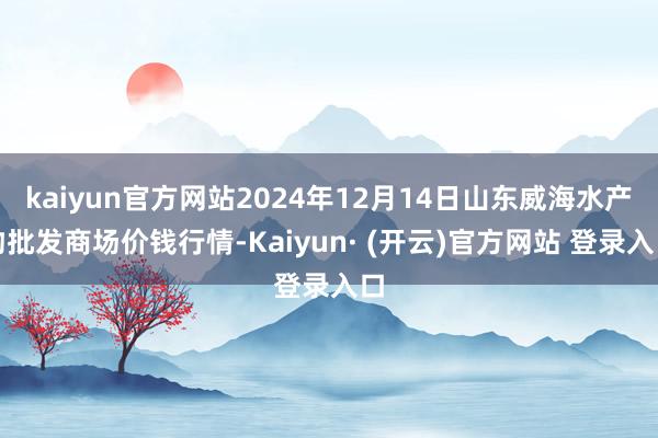 kaiyun官方网站2024年12月14日山东威海水产物批发商场价钱行情-Kaiyun· (开云)官方网站 登录入口