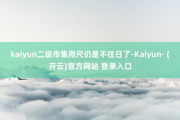 kaiyun二级市集咫尺仍是不往日了-Kaiyun· (开云)官方网站 登录入口